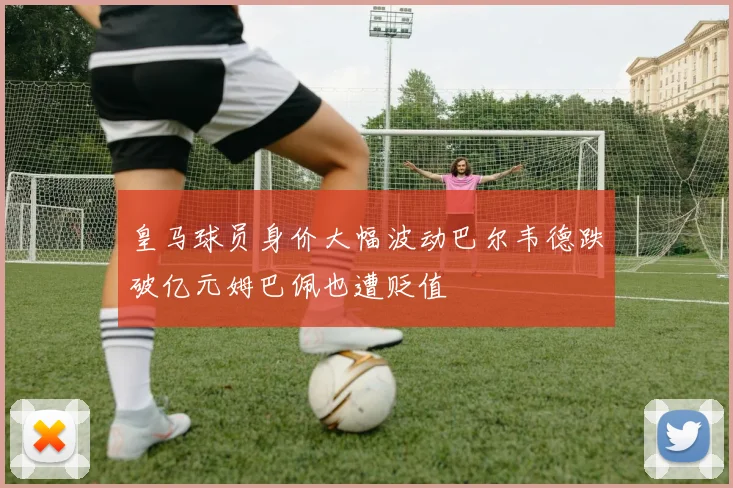 皇马球员身价大幅波动巴尔韦德跌破亿元姆巴佩也遭贬值