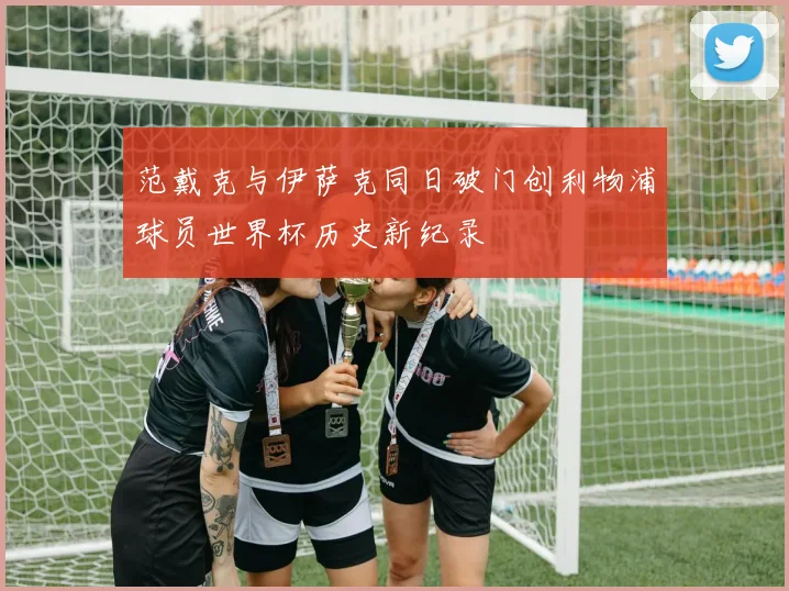 范戴克与伊萨克同日破门创利物浦球员世界杯历史新纪录