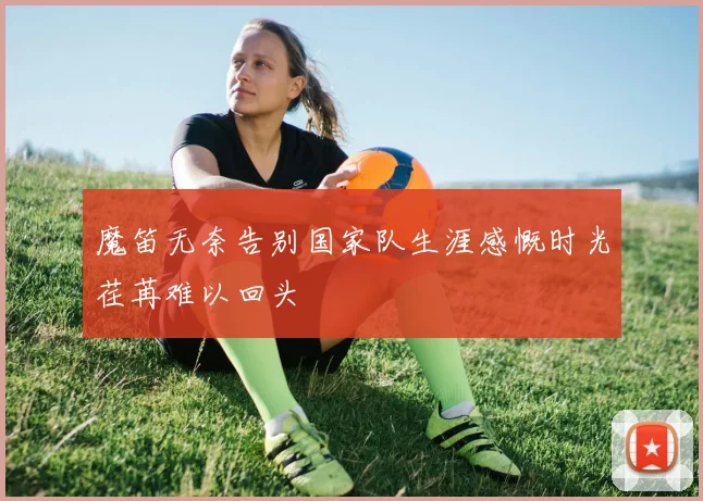 魔笛无奈告别国家队生涯感慨时光荏苒难以回头