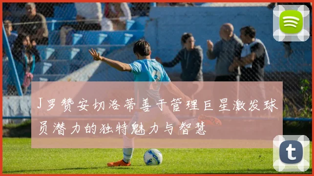 J罗赞安切洛蒂善于管理巨星激发球员潜力的独特魅力与智慧