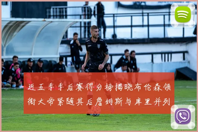 近五季季后赛得分榜揭晓布伦森领衔大帝紧随其后詹姆斯与库里并列第四