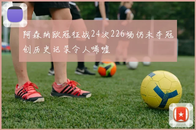 阿森纳欧冠征战24次226场仍未夺冠创历史记录令人唏嘘