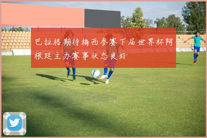 巴拉格期待梅西参赛下届世界杯阿根廷主办赛事状态良好