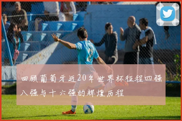 回顾葡萄牙近20年世界杯征程四强八强与十六强的辉煌历程