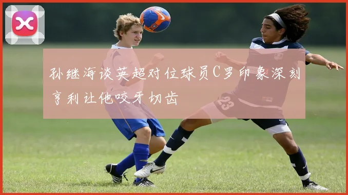 孙继海谈英超对位球员C罗印象深刻亨利让他咬牙切齿