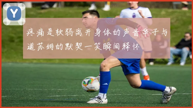 疼痛是软弱离开身体的声音华子与道苏姆的默契一笑瞬间释怀