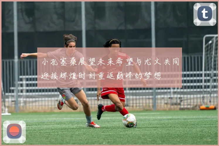 小孔塞桑展望未来希望与尤文共同迎接辉煌时刻重返巅峰的梦想
