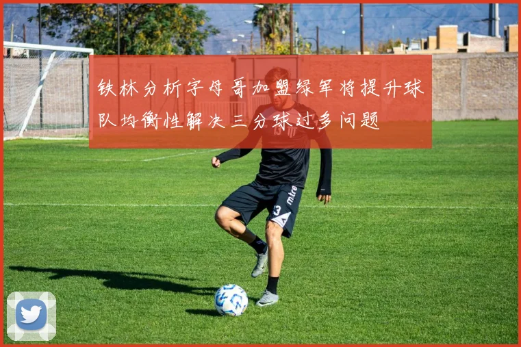 铁林分析字母哥加盟绿军将提升球队均衡性解决三分球过多问题