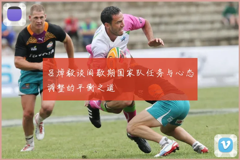 吕焯毅谈间歇期国家队任务与心态调整的平衡之道